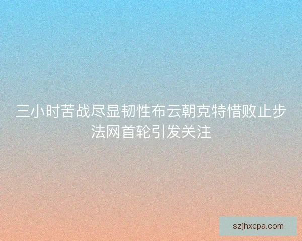 三小时苦战尽显韧性布云朝克特惜败止步法网首轮引发关注
